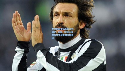 尤文图斯中场革新计划曝光，B席、米林科维奇与奇克成夏窗关键目标