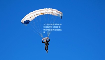 三人篮球国家集训队举行升旗仪式 浓浓爱国情点燃巴黎奥运备战征程