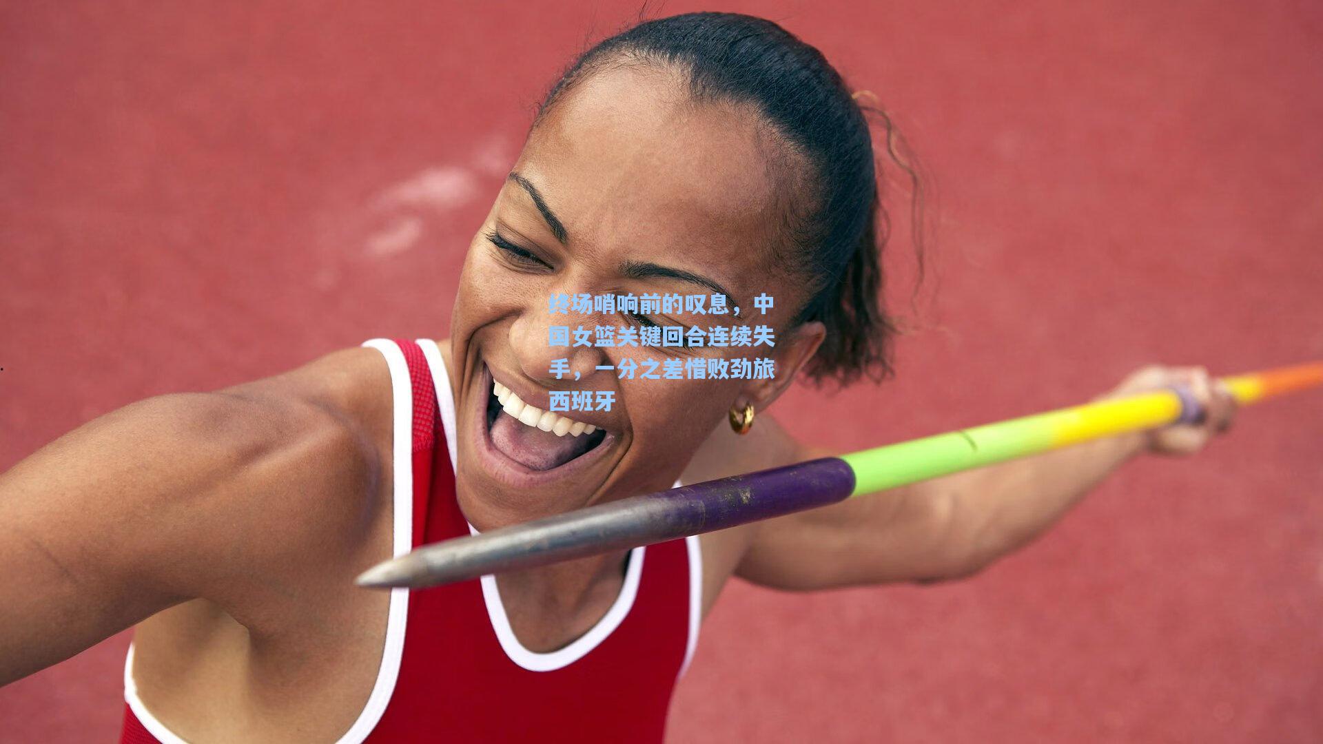 终场哨响前的叹息，中国女篮关键回合连续失手，一分之差惜败劲旅西班牙